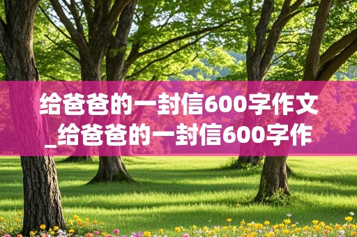 给爸爸的一封信600字作文_给爸爸的一封信600字作文优秀作文选写信的方式来写