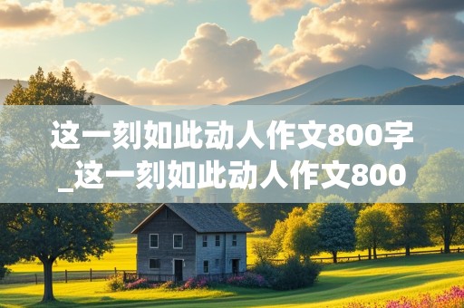 这一刻如此动人作文800字_这一刻如此动人作文800字初中