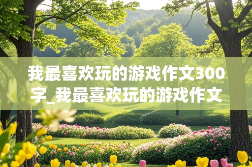 我最喜欢玩的游戏作文300字_我最喜欢玩的游戏作文300字三年级