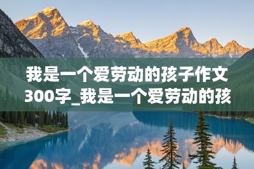 我是一个爱劳动的孩子作文300字_我是一个爱劳动的孩子作文300字三年级