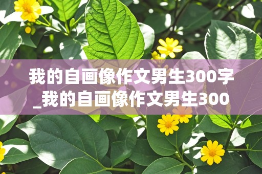 我的自画像作文男生300字_我的自画像作文男生300字左右