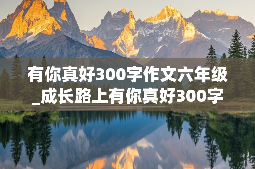 有你真好300字作文六年级_成长路上有你真好300字作文六年级