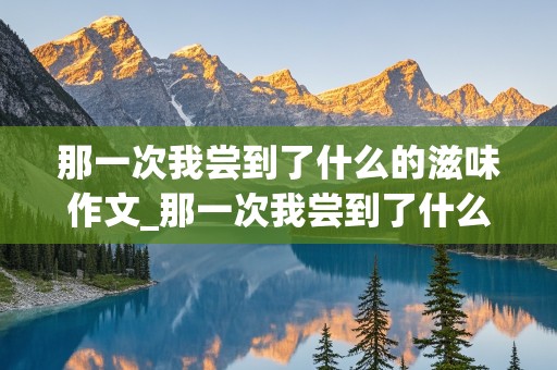 那一次我尝到了什么的滋味作文_那一次我尝到了什么的滋味作文500字