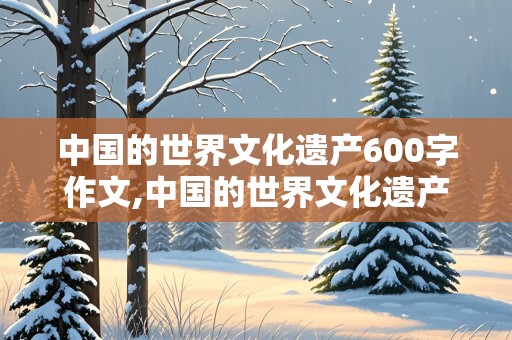 中国的世界文化遗产600字作文,中国的世界文化遗产600字作文杭州西湖