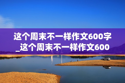 这个周末不一样作文600字_这个周末不一样作文600字初一