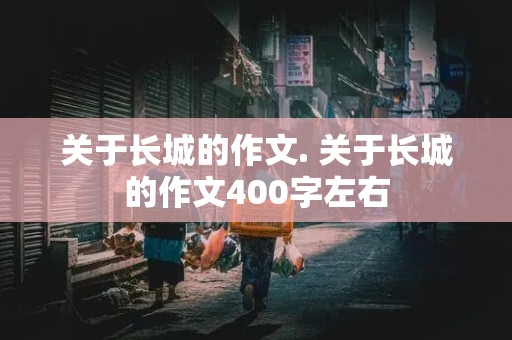 关于长城的作文. 关于长城的作文400字左右