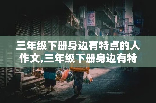 三年级下册身边有特点的人作文,三年级下册身边有特点的人作文350字左右