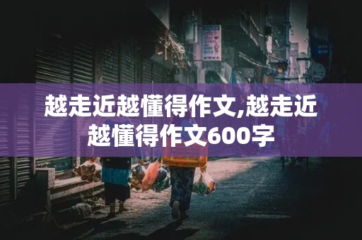 越走近越懂得作文,越走近越懂得作文600字