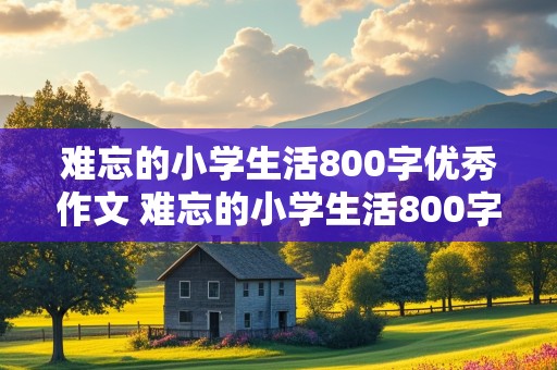 难忘的小学生活800字优秀作文 难忘的小学生活800字优秀作文,叙事