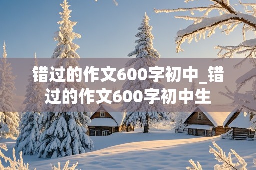 错过的作文600字初中_错过的作文600字初中生