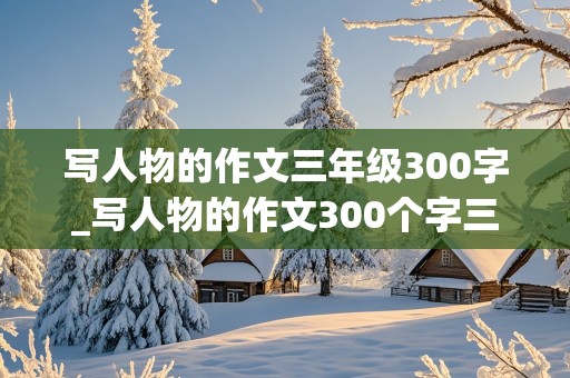 写人物的作文三年级300字_写人物的作文300个字三年级