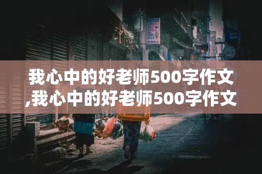 我心中的好老师500字作文,我心中的好老师500字作文六年级