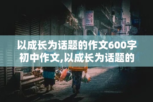 以成长为话题的作文600字初中作文,以成长为话题的作文600字初中作文记叙文