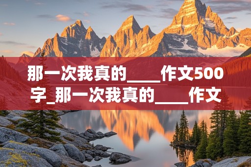 那一次我真的____作文500字_那一次我真的____作文500字七年级上册