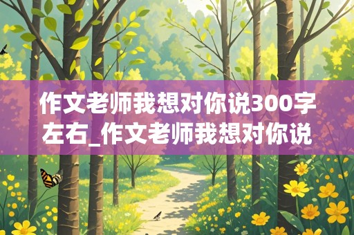 作文老师我想对你说300字左右_作文老师我想对你说300字左右五年级