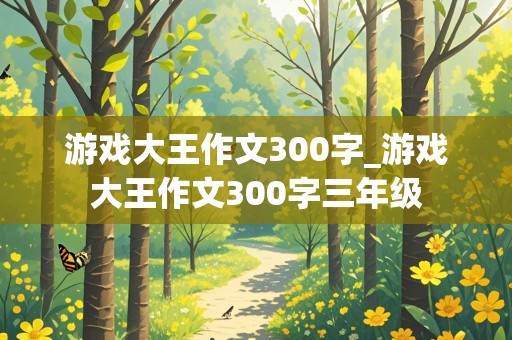 游戏大王作文300字_游戏大王作文300字三年级