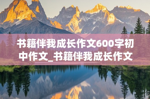 书籍伴我成长作文600字初中作文_书籍伴我成长作文600字初中作文记叙文