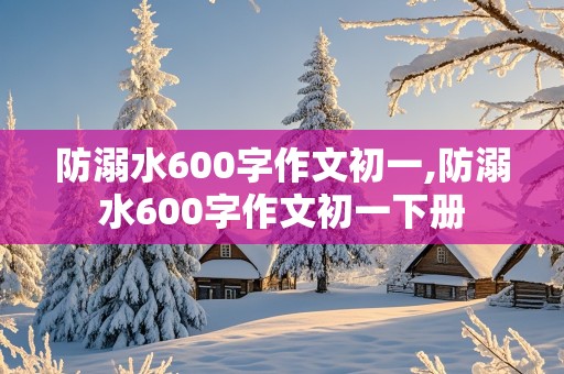 防溺水600字作文初一,防溺水600字作文初一下册