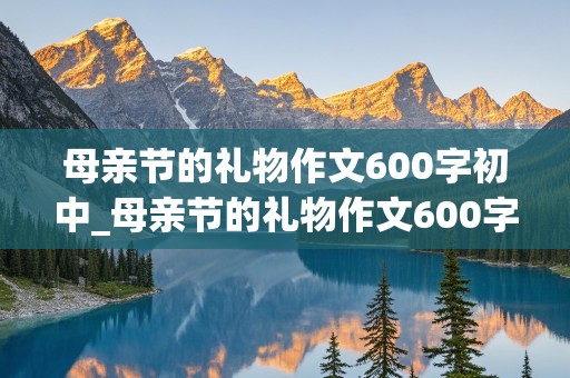 母亲节的礼物作文600字初中_母亲节的礼物作文600字初中生