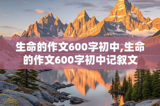 生命的作文600字初中,生命的作文600字初中记叙文