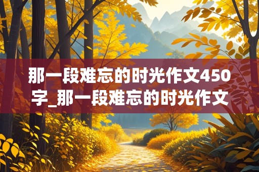 那一段难忘的时光作文450字_那一段难忘的时光作文450字六年级