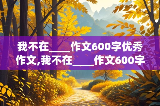 我不在____作文600字优秀作文,我不在____作文600字优秀作文初中