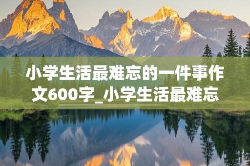 小学生活最难忘的一件事作文600字_小学生活最难忘的一件事作文600字六年级