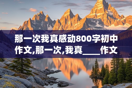 那一次我真感动800字初中作文,那一次,我真____作文800字初一记叙文