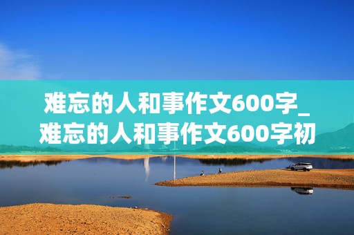 难忘的人和事作文600字_难忘的人和事作文600字初中