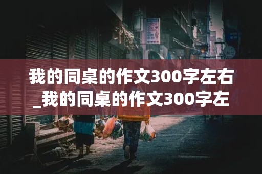 我的同桌的作文300字左右_我的同桌的作文300字左右写男孩子的