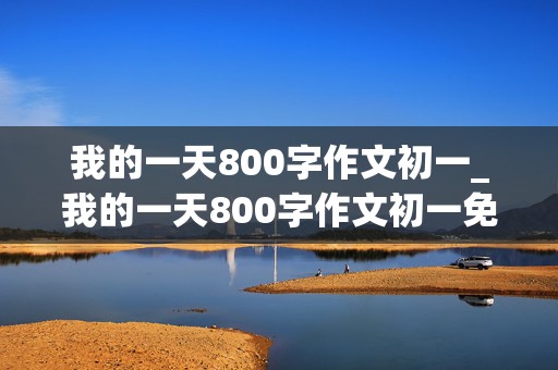 我的一天800字作文初一_我的一天800字作文初一免费