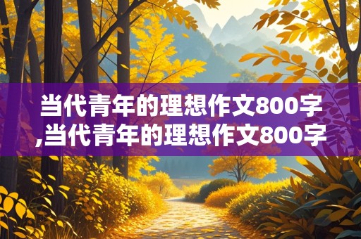 当代青年的理想作文800字,当代青年的理想作文800字议论文