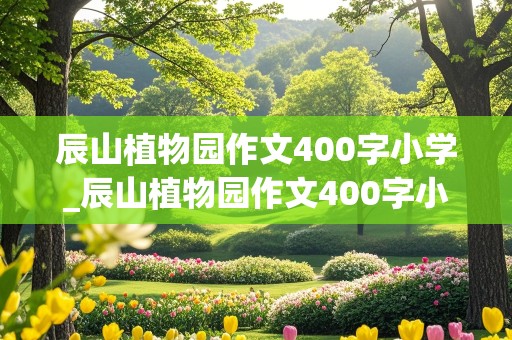 辰山植物园作文400字小学_辰山植物园作文400字小学生