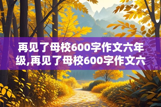 再见了母校600字作文六年级,再见了母校600字作文六年级书信