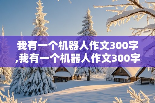 我有一个机器人作文300字,我有一个机器人作文300字英文