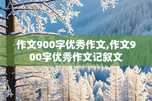 作文900字优秀作文,作文900字优秀作文记叙文