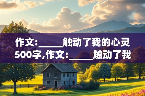 作文:_____触动了我的心灵500字,作文:_____触动了我的心灵500字记叙文