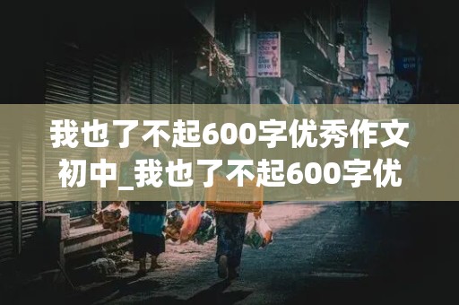 我也了不起600字优秀作文初中_我也了不起600字优秀作文初三