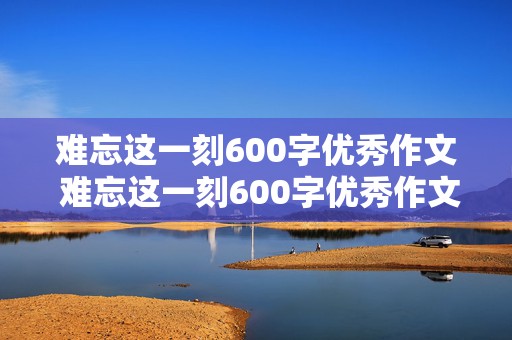 难忘这一刻600字优秀作文 难忘这一刻600字优秀作文初一