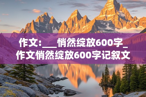 作文:___悄然绽放600字_作文悄然绽放600字记叙文