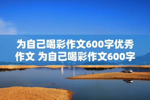 为自己喝彩作文600字优秀作文 为自己喝彩作文600字优秀作文怎么写