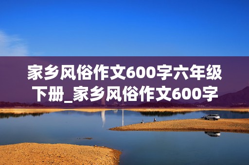 家乡风俗作文600字六年级下册_家乡风俗作文600字六年级下册元宵节