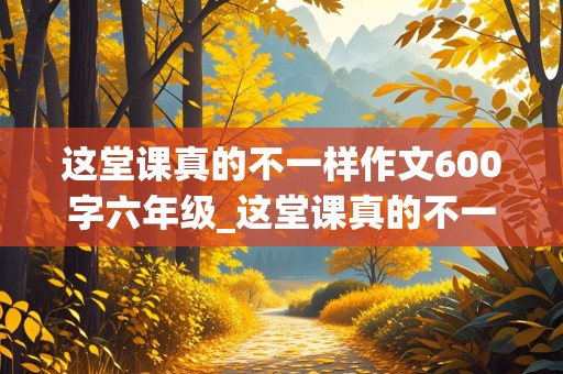 这堂课真的不一样作文600字六年级_这堂课真的不一样作文600字六年级毕业