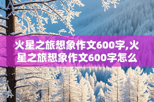 火星之旅想象作文600字,火星之旅想象作文600字怎么写的