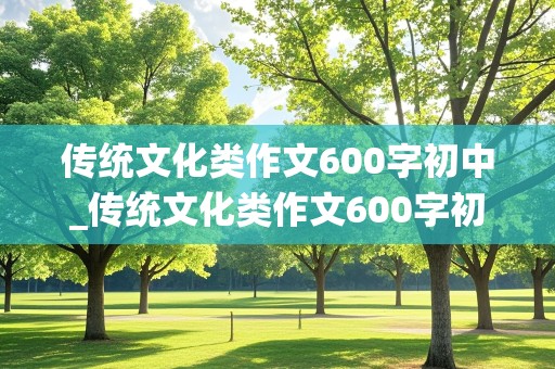 传统文化类作文600字初中_传统文化类作文600字初中优秀范文