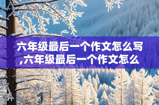 六年级最后一个作文怎么写,六年级最后一个作文怎么写350字