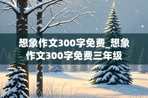 想象作文300字免费_想象作文300字免费三年级