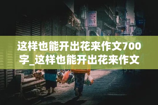 这样也能开出花来作文700字_这样也能开出花来作文700字初中