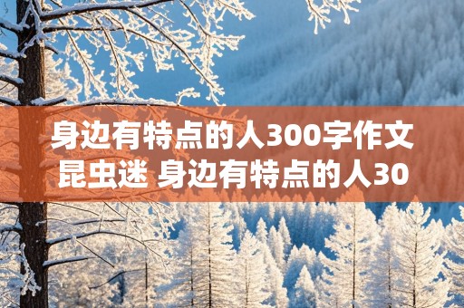 身边有特点的人300字作文昆虫迷 身边有特点的人300字作文昆虫迷结尾