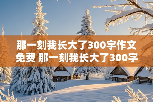 那一刻我长大了300字作文免费 那一刻我长大了300字作文免费做饭